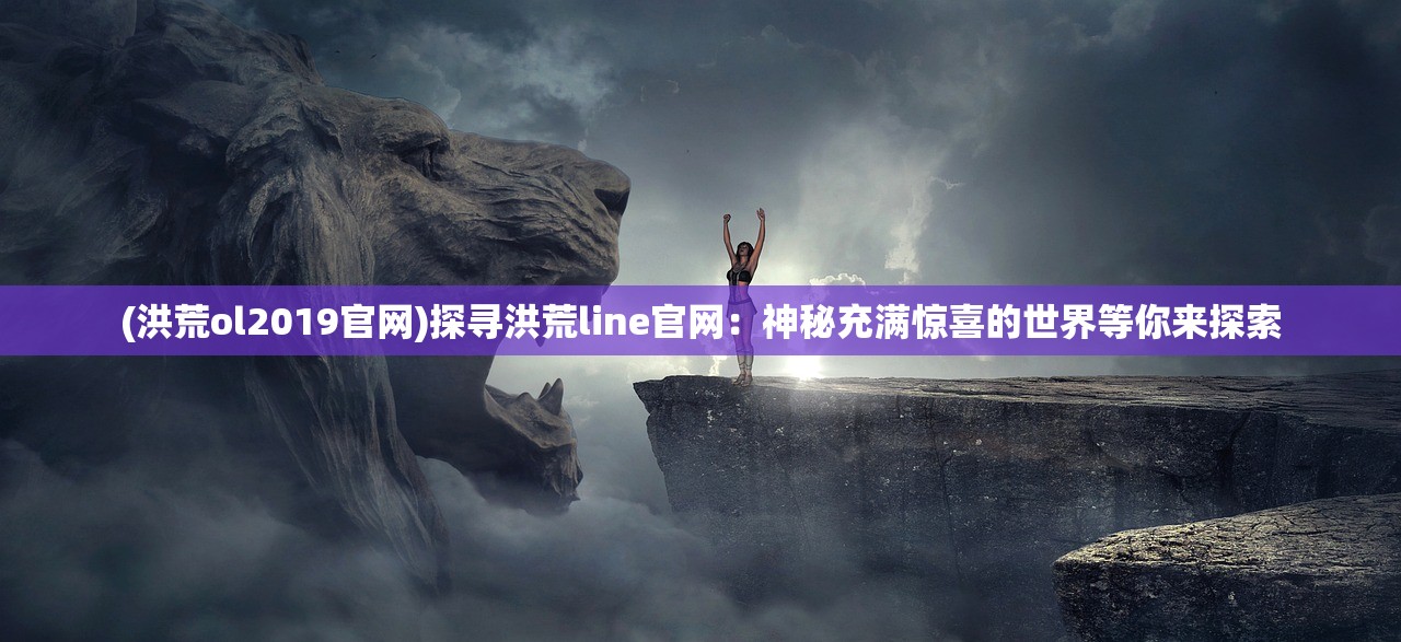 (洪荒ol2019官网)探寻洪荒line官网：神秘充满惊喜的世界等你来探索