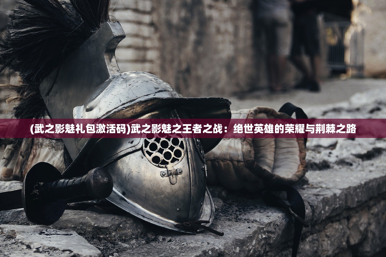 (武之影魅礼包激活码)武之影魅之王者之战：绝世英雄的荣耀与荆棘之路