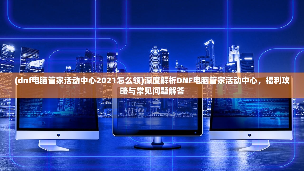 (dnf电脑管家活动中心2021怎么领)深度解析DNF电脑管家活动中心，福利攻略与常见问题解答