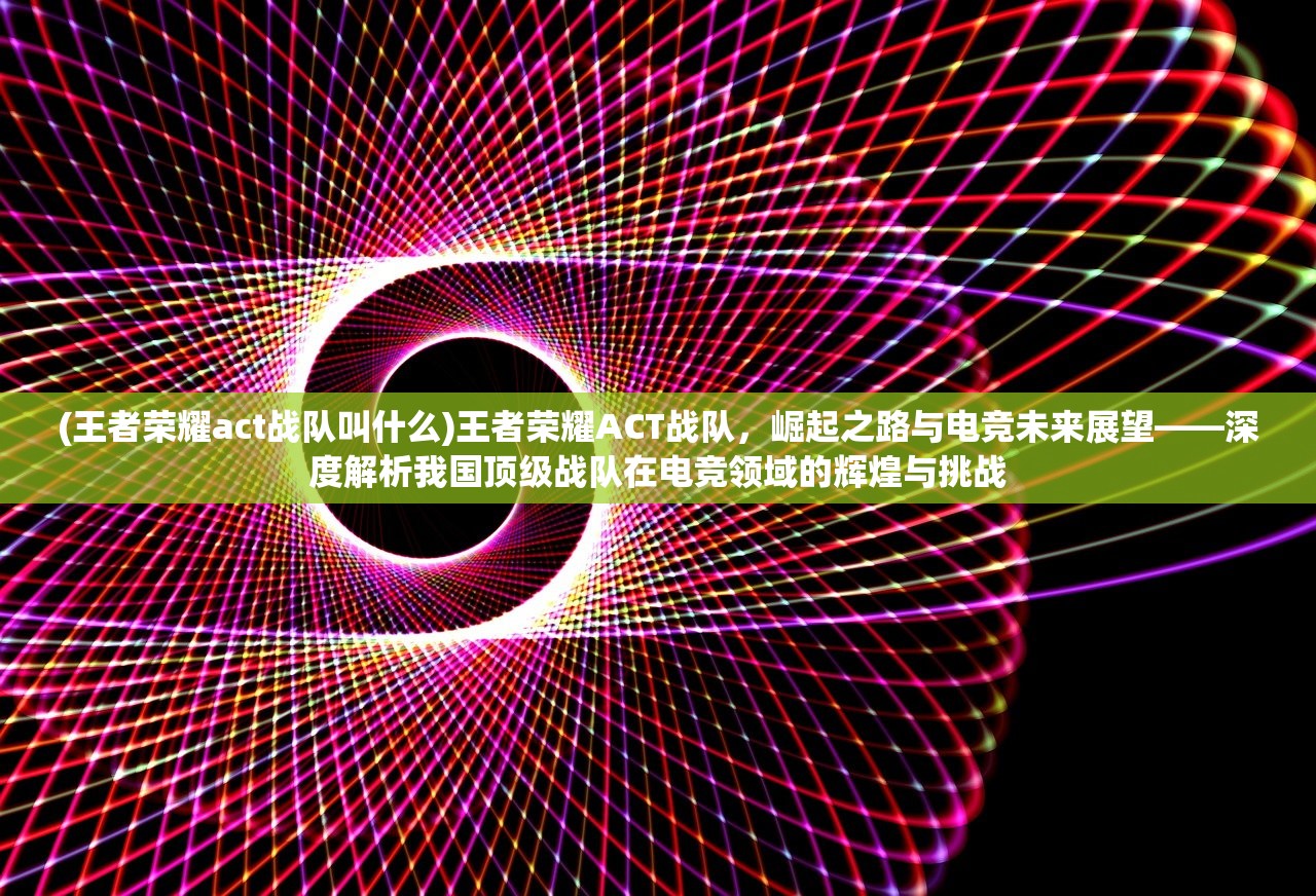 (王者荣耀act战队叫什么)王者荣耀ACT战队，崛起之路与电竞未来展望——深度解析我国顶级战队在电竞领域的辉煌与挑战