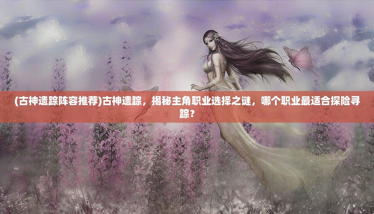(古神遗踪阵容推荐)古神遗踪，揭秘主角职业选择之谜，哪个职业最适合探险寻踪？