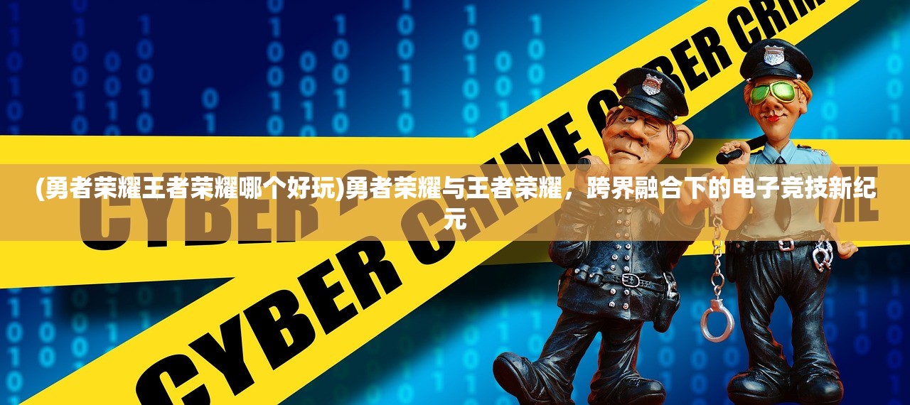 (勇者荣耀王者荣耀哪个好玩)勇者荣耀与王者荣耀，跨界融合下的电子竞技新纪元