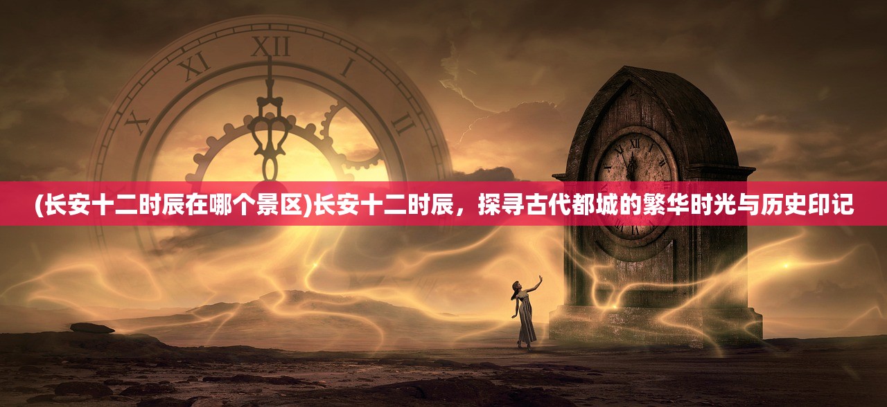 (长安十二时辰在哪个景区)长安十二时辰，探寻古代都城的繁华时光与历史印记