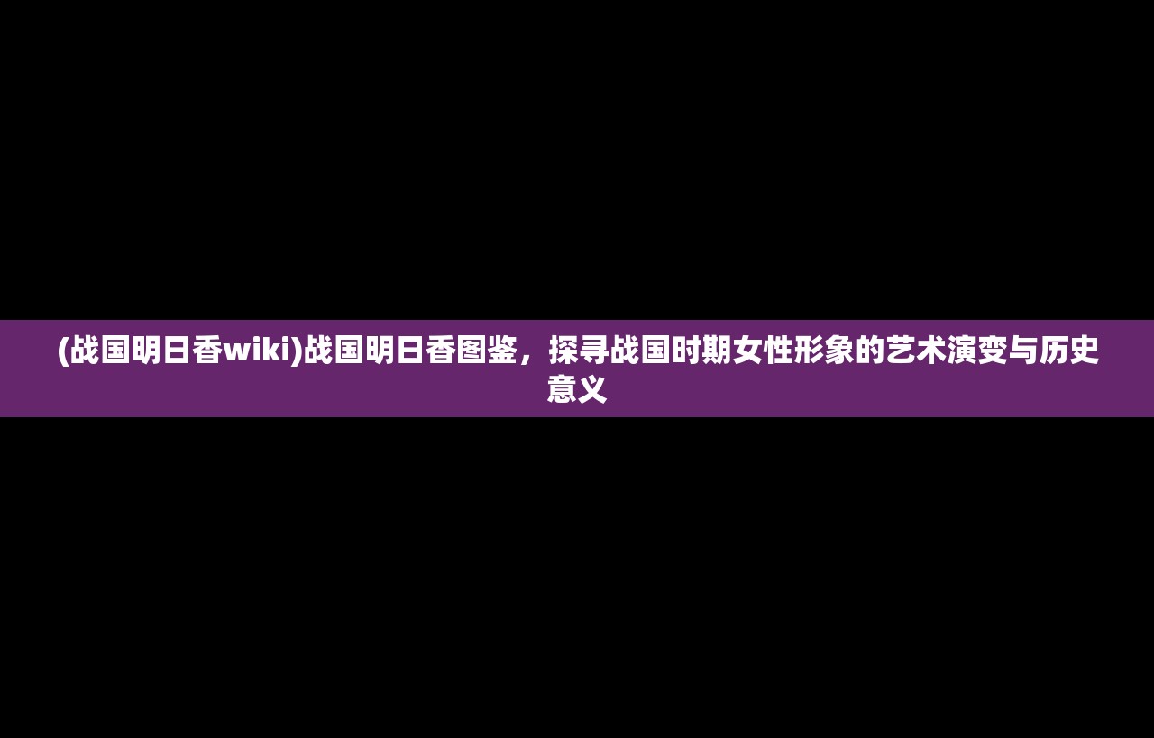 (战国明日香wiki)战国明日香图鉴，探寻战国时期女性形象的艺术演变与历史意义