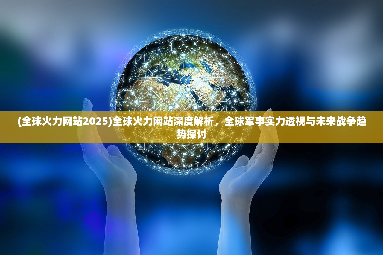 (全球火力网站2025)全球火力网站深度解析，全球军事实力透视与未来战争趋势探讨