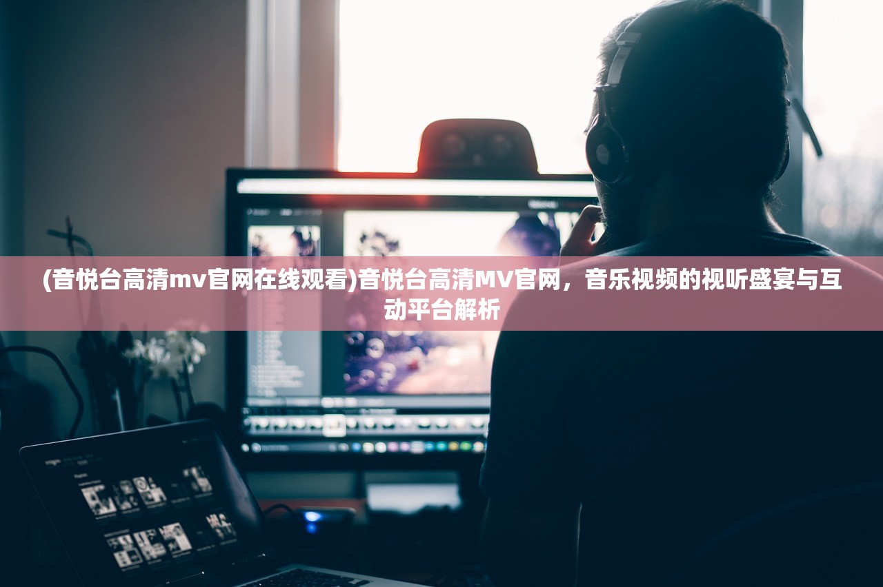 (音悦台高清mv官网在线观看)音悦台高清MV官网，音乐视频的视听盛宴与互动平台解析