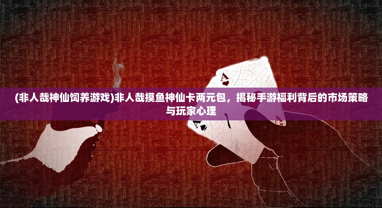 (非人哉神仙饲养游戏)非人哉摸鱼神仙卡两元包，揭秘手游福利背后的市场策略与玩家心理