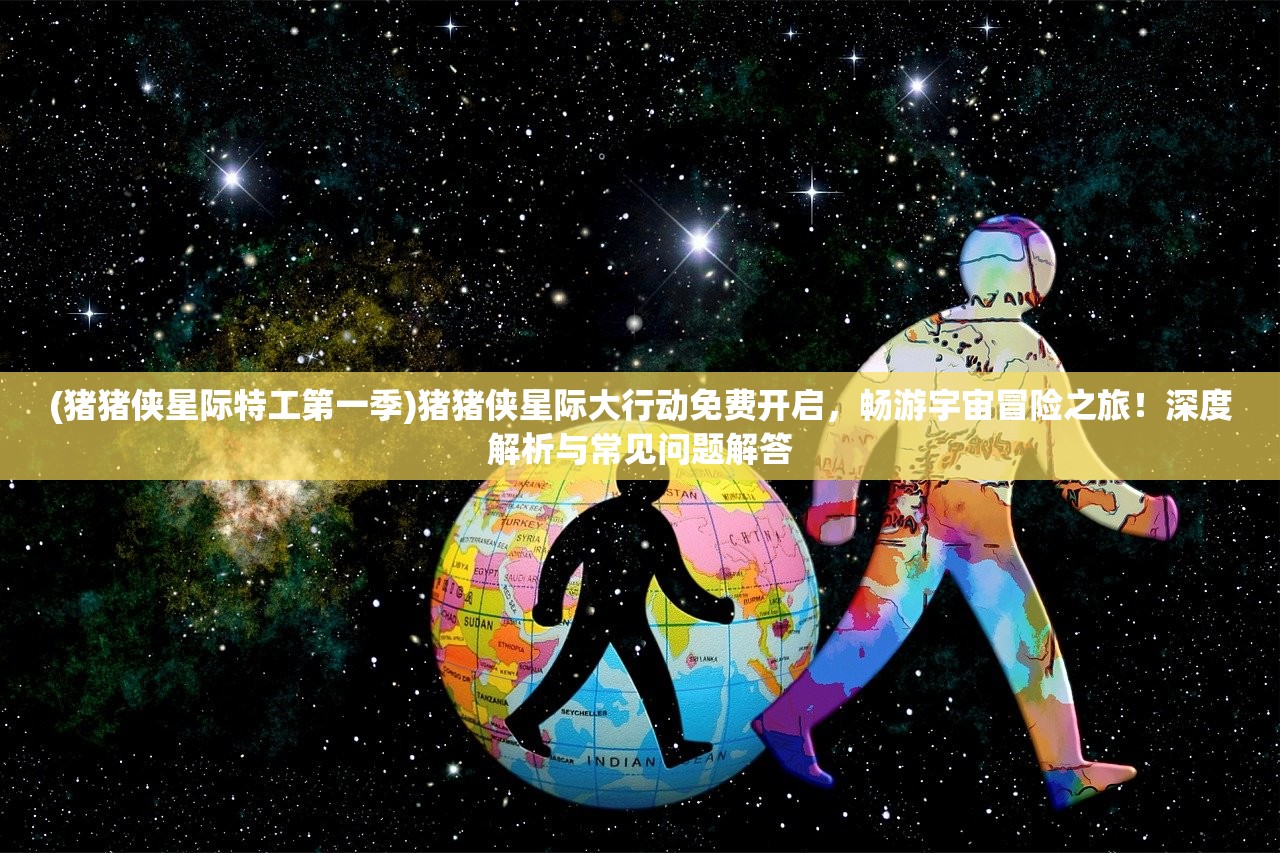 (猪猪侠星际特工第一季)猪猪侠星际大行动免费开启，畅游宇宙冒险之旅！深度解析与常见问题解答