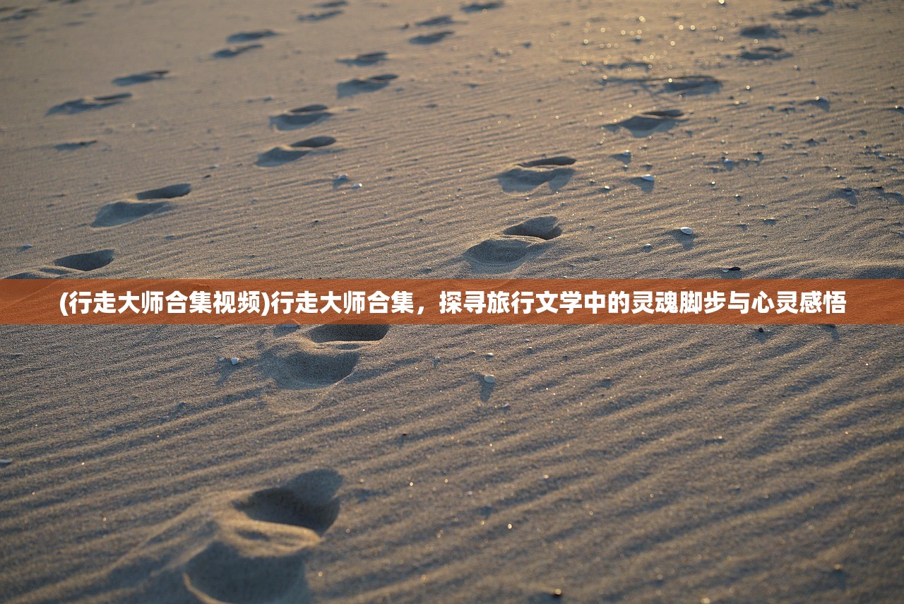 (行走大师合集视频)行走大师合集，探寻旅行文学中的灵魂脚步与心灵感悟