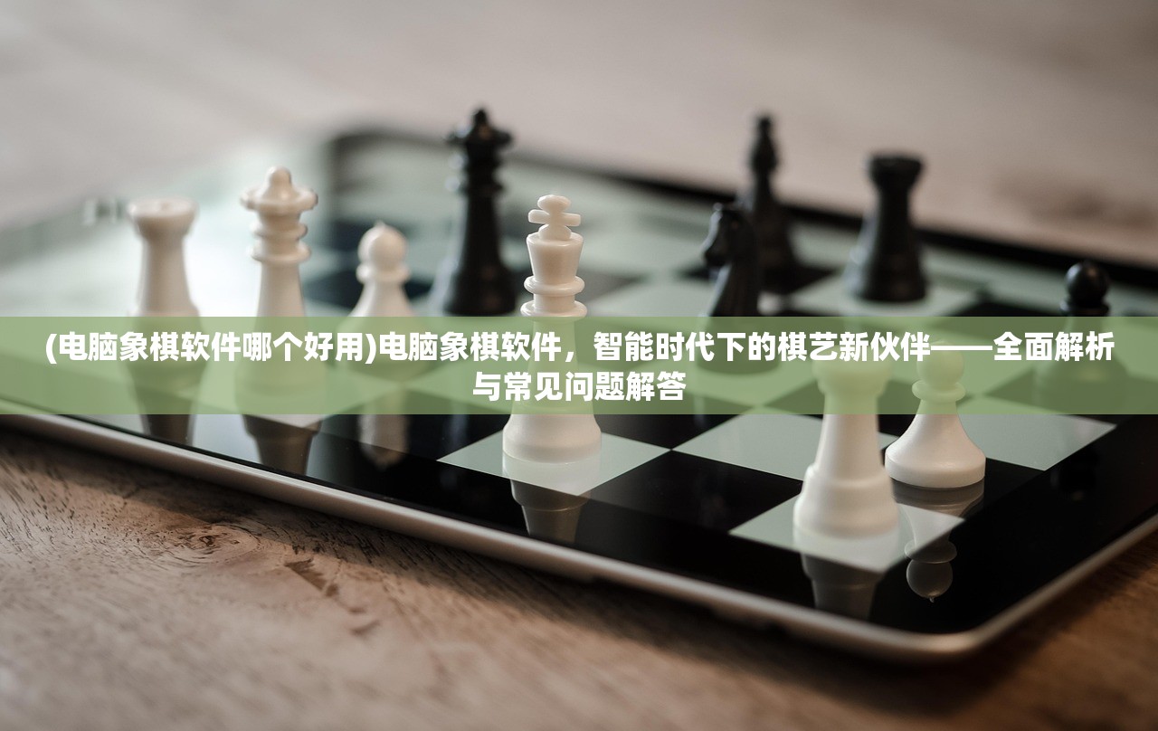 (电脑象棋软件哪个好用)电脑象棋软件，智能时代下的棋艺新伙伴——全面解析与常见问题解答