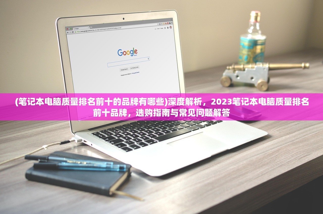 (笔记本电脑质量排名前十的品牌有哪些)深度解析，2023笔记本电脑质量排名前十品牌，选购指南与常见问题解答